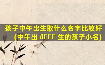 孩子中午出生取什么名字比较好(中午出 🐋 生的孩子小名)